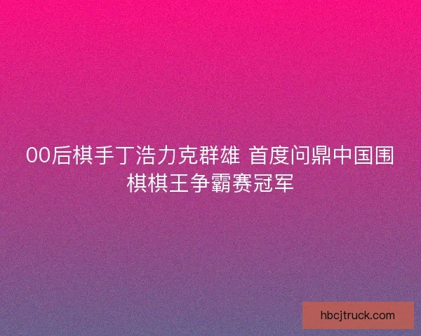 00后棋手丁浩力克群雄 首度问鼎中国围棋棋王争霸赛冠军 00后棋手丁浩力克群雄 首度问鼎中国围棋棋王争霸赛冠军