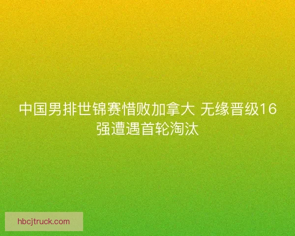 中国男排世锦赛惜败加拿大 无缘晋级16强遭遇首轮淘汰
