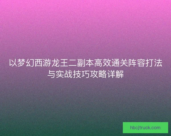 以梦幻西游龙王二副本高效通关阵容打法与实战技巧攻略详解