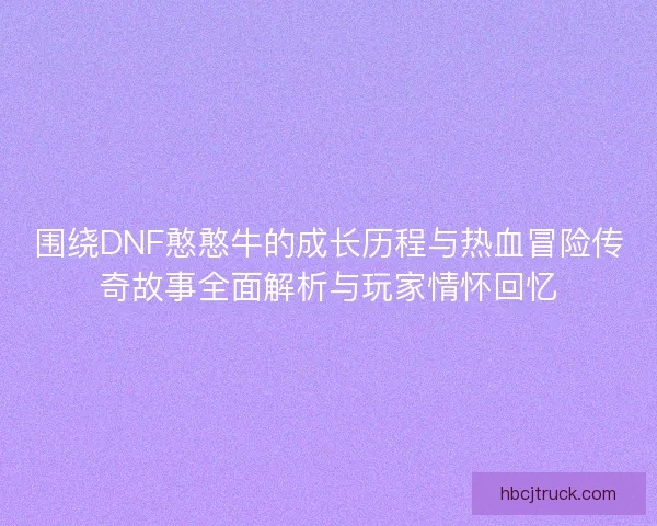 围绕DNF憨憨牛的成长历程与热血冒险传奇故事全面解析与玩家情怀回忆