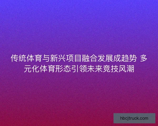 传统体育与新兴项目融合发展成趋势 多元化体育形态引领未来竞技风潮
