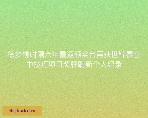 徐梦桃时隔六年重返领奖台再获世锦赛空中技巧项目奖牌刷新个人纪录