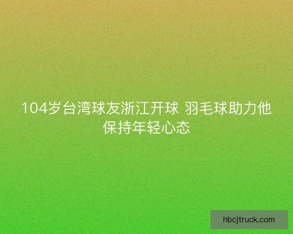 104岁台湾球友浙江开球 羽毛球助力他保持年轻心态