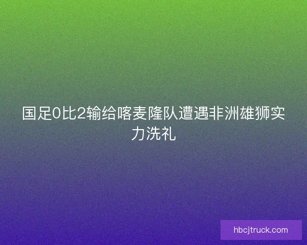 国足0比2输给喀麦隆队遭遇非洲雄狮实力洗礼