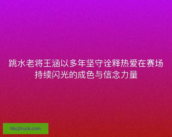 跳水老将王涵以多年坚守诠释热爱在赛场持续闪光的成色与信念力量