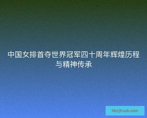 中国女排首夺世界冠军四十周年辉煌历程与精神传承