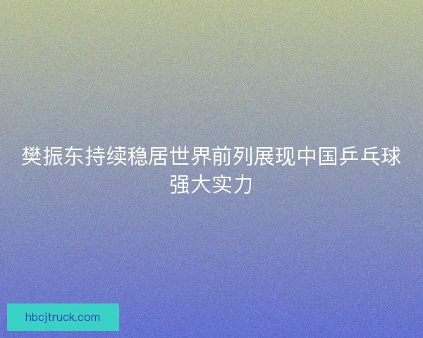 樊振东持续稳居世界前列展现中国乒乓球强大实力