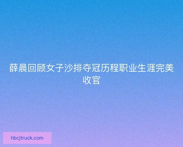 薛晨回顾女子沙排夺冠历程职业生涯完美收官