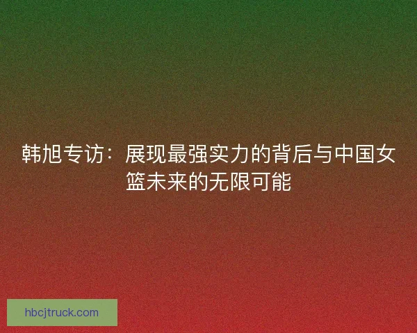 韩旭专访：展现最强实力的背后与中国女篮未来的无限可能