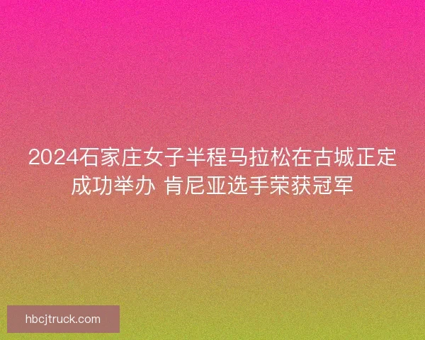 2024石家庄女子半程马拉松在古城正定成功举办 肯尼亚选手荣获冠军