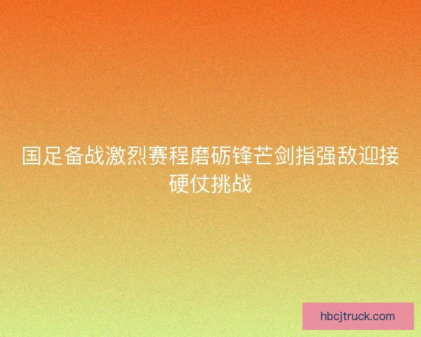 国足备战激烈赛程磨砺锋芒剑指强敌迎接硬仗挑战
