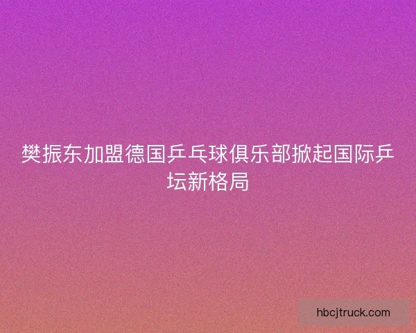 樊振东加盟德国乒乓球俱乐部掀起国际乒坛新格局 樊振东加盟德国乒乓球俱乐部掀起国际乒坛新格局