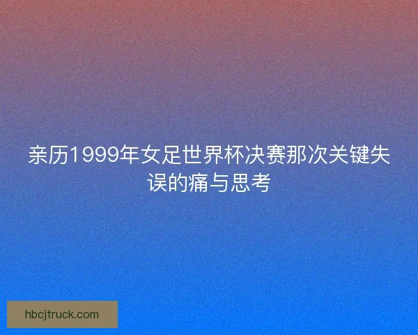 亲历1999年女足世界杯决赛那次关键失误的痛与思考