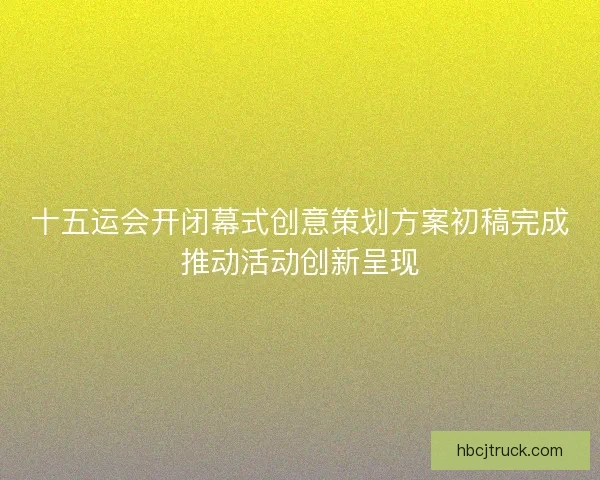 十五运会开闭幕式创意策划方案初稿完成推动活动创新呈现