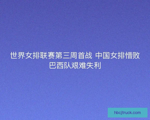 世界女排联赛第三周首战 中国女排惜败巴西队艰难失利