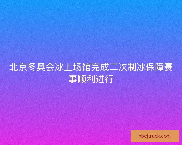 北京冬奥会冰上场馆完成二次制冰保障赛事顺利进行